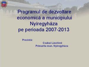 Programul de dezvoltare economică a municipiului Nyíregyháza pe perioada Prezintă: Csabai Lászlóné Primarita mun